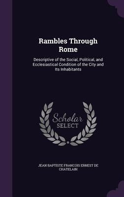 Rambles Through Rome: Descriptive of the Social, Political, and Ecclesiastical Condition of the City and Its Inhabitants by De Chatelain, Jean Baptiste Francois Ern
