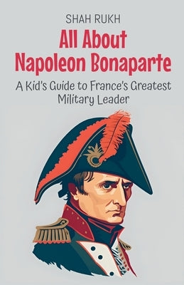 All About Napoleon Bonaparte: A Kid's Guide to France's Greatest Military Leader by Rukh, Shah