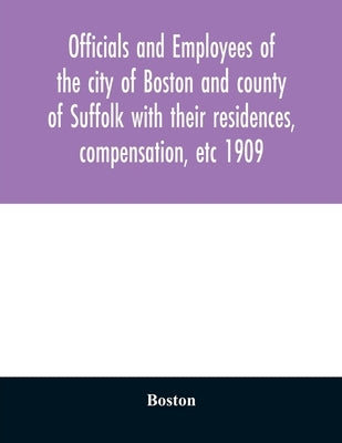 Officials and employees of the city of Boston and county of Suffolk with their residences, compensation, etc 1909 by Boston