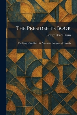 The President's Book: The Story of the Sun Life Assurance Company of Canada by Harris, George Henry