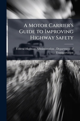 A Motor Carrier's Guide to Improving Highway Safety by Federal Highway Administration (Fhwa)