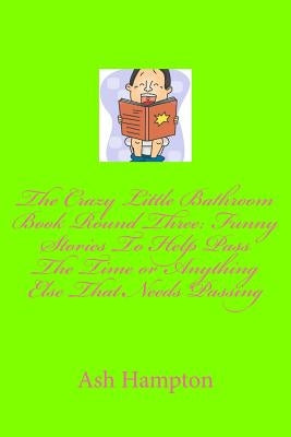 The Crazy Little Bathroom Book Round Three: Funny Stories to Help Pass The Time or Anything Else That Needs Passing by Hampton, Ash