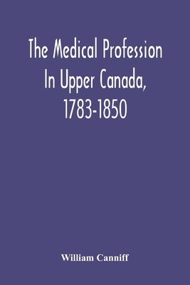 The Medical Profession In Upper Canada, 1783-1850: An Historical Narrative With Original Documents Relating To The Profession, Including Some Brief Bi by Canniff, William