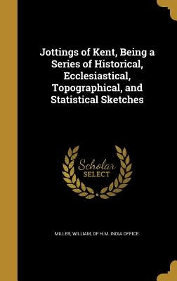 Jottings of Kent, Being a Series of Historical, Ecclesiastical, Topographical, and Statistical Sketches by Miller, William Of H. M. India Office