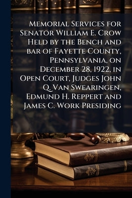 Memorial Services for Senator William E. Crow Held by the Bench and bar of Fayette County, Pennsylvania, on December 28, 1922, in Open Court, Judges J by Anonymous