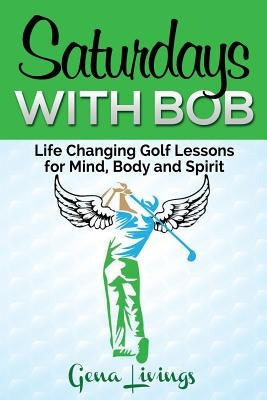 Saturdays with Bob: Life Changing Golf Lessons for Mind, Body and Spirit by Livings, Gena