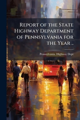 Report of the State Highway Department of Pennsylvania for the Year .. by Dept, Pennsylvania Highway