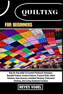 Quilting for Beginners: Step-By-Step Guide To Essential Patchwork Techniques, Beautiful Projects, Creative Patterns, Practical Skills, Fabric Selectio by Vogel, Reyes