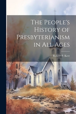 The People's History of Presbyterianism in all Ages by Kerr, Robert P. 1850-1923