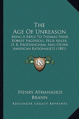 The Age Of Unreason: Being A Reply To Thomas Paine, Robert Ingersoll, Felix Adler, O. B. Frothingham, And Other American Rationalists (1881 by Brann, Henry Athanasius