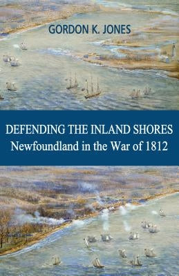 Defending the Inland Shores: Newfoundland in the War of 1812 by Jones, Gordon K.
