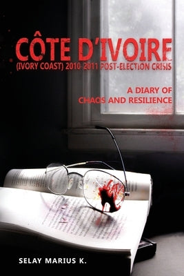 Côte d'Ivoire (Ivory Coast) 2010-2011 Post-Election Crisis: A Diary of Chaos and Resilience by K, Selay Marius