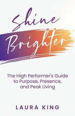 Shine Brighter: The High Performer's Guide to Purpose, Presence, and Peak Living by King, Laura