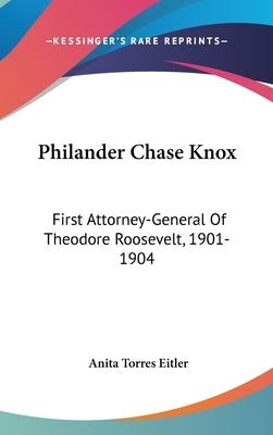 Philander Chase Knox: First Attorney-General Of Theodore Roosevelt, 1901-1904 by Eitler, Anita Torres