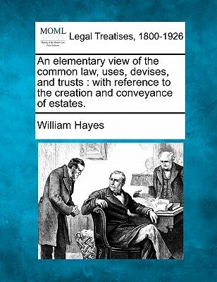 An Elementary View of the Common Law, Uses, Devises, and Trusts: With Reference to the Creation and Conveyance of Estates. by Hayes, William