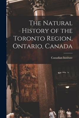 The Natural History of the Toronto Region, Ontario, Canada by Canadian Institute (1849-1914)