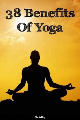 38 Benefits Of Yoga- Chris Roy by Roy, Chris