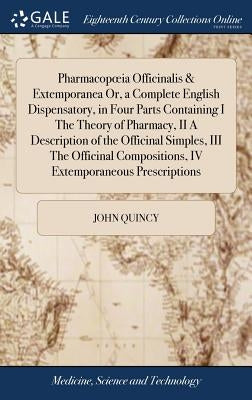 Pharmacopoeia Officinalis & Extemporanea Or, a Complete English Dispensatory, in Four Parts Containing I The Theory of Pharmacy, II A Description of t by Quincy, John