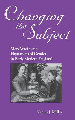 Changing the Subject: Mary Wroth and Figurations of Gender in Early Modern England by Miller, Naomi