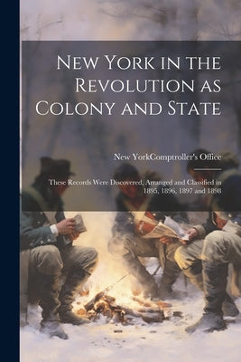 New York in the Revolution as Colony and State; These Records Were Discovered, Arranged and Classified in 1895, 1896, 1897 and 1898 by New York (State) Comptroller's Office