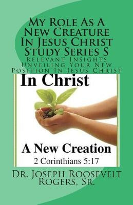 My Role As A New Creature In Jesus Christ Study Series S: Relevant Insights Unveiling Your New Position In Jesus Christ by Rogers, Sr. Joseph Roosevelt