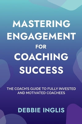 Mastering Engagement for Coaching Success: The Coach's Guide to Fully Invested and Motivated Coachees by Inglis, Debbie
