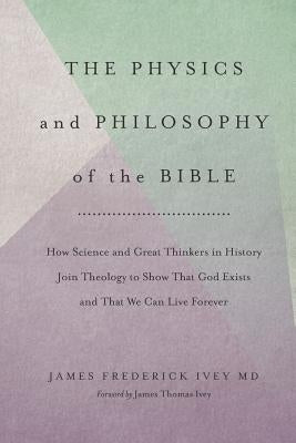 The Physics and Philosophy of the Bible: How Science and Great Thinkers in History Join Theology to Show That God Exists and That We Can Live Forever by Ivey, James Thomas