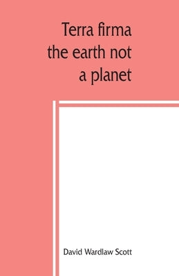 Terra firma: the earth not a planet, proved from scripture, reason and fact by Wardlaw Scott, David