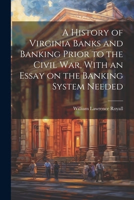A History of Virginia Banks and Banking Prior to the Civil War, With an Essay on the Banking System Needed by Royall, William Lawrence