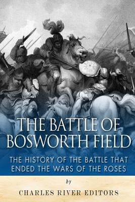 The Battle of Bosworth Field: The History of the Battle that Ended the Wars of the Roses by Charles River