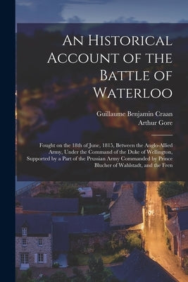 An Historical Account of the Battle of Waterloo: Fought on the 18th of June, 1815, Between the Anglo-Allied Army, Under the Command of the Duke of Wel by Gore, Arthur