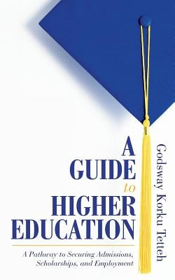 A Guide to Higher Education: A Pathway to Securing Admissions, Scholarships, and Employment by Tetteh, Godsway Korku