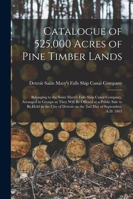 Catalogue of 525,000 Acres of Pine Timber Lands: Belonging to the Saint Mary's Falls Ship Canal Company, Arranged in Groups as They Will Be Offered at by Saint Mary's Falls Ship Canal Company