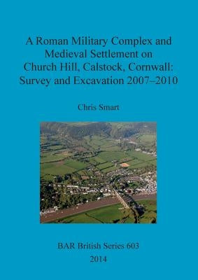 A Roman Military Complex and Medieval Settlement on Church Hill, Calstock, Cornwall: Survey and Excavation 2007 - 2010 by Smart, Chris
