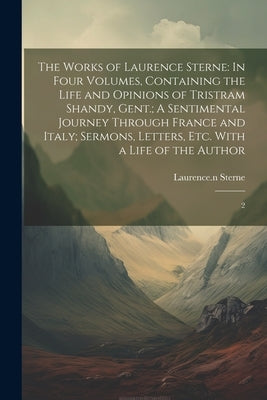 The Works of Laurence Sterne: In Four Volumes, Containing the Life and Opinions of Tristram Shandy, Gent.; A Sentimental Journey Through France and by Sterne, Laurence