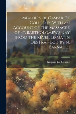 Memoirs of Gaspar De Colligny. With an Account of the Massacre of St. Bartholomew's Day [From the Réveille-Matin Des François by N. Barnaud] by De Coligny, Gaspard