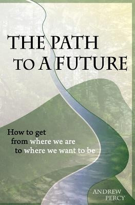The Path to A Future: How to get from where we are to where we want to be. by Percy, Andrew