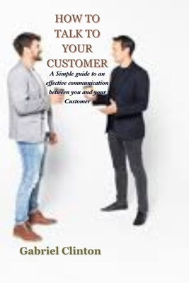 How to Talk to Your Customer: A Simple guide to an effective communication between you and your customer by Clinton, Gabriel