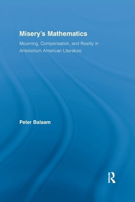 Misery's Mathematics: Mourning, Compensation, and Reality in Antebellum American Literature by Balaam, Peter