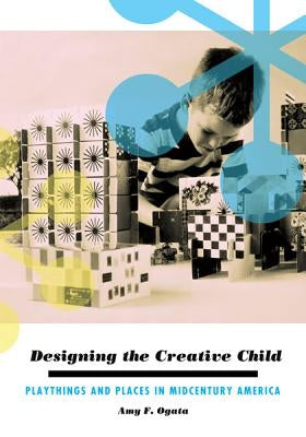 Designing the Creative Child: Playthings and Places in Midcentury America by Ogata, Amy F.