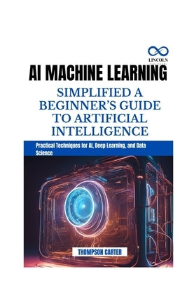 AI Machine Learning Simplified a Beginner's Guide to Artificial Intelligence: Practical Techniques for AI, Deep Learning, and Data Science by Carter, Thompson