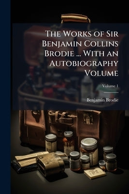 The Works of Sir Benjamin Collins Brodie ... With an Autobiography Volume; Volume 1 by Brodie, Benjamin