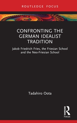 Confronting the German Idealist Tradition: Jakob Friedrich Fries, the Friesian School and the Neo-Friesian School by Oota, Tadahiro