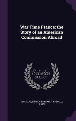 War Time France; the Story of an American Commission Abroad by Stoddard, Francis R. B. 1877