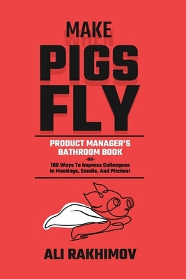 Make Pigs Fly: Product Manager's Bathroom Book OR 180 Ways to Impress Colleagues in Meetings, Emails, and Pitches! Inspiration for a Career Growth! by Rakhimov, Ali