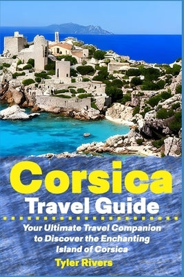 Corsica Travel Guide: Your Ultimate Travel Companion to Discover the Enchanting Island of Corsica by Rivers, Tyler