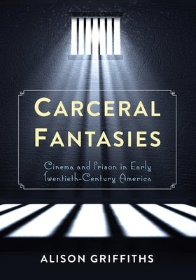 Carceral Fantasies: Cinema and Prison in Early Twentieth-Century America by Griffiths, Alison