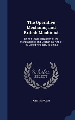 The Operative Mechanic, and British Machinist: Being a Practical Display of the Manufactories and Mechanical Arts of the United Kingdom, Volume 2 by Nicholson, John