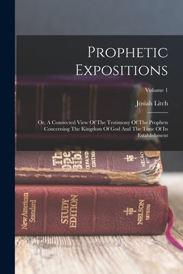 Prophetic Expositions: Or, A Connected View Of The Testimony Of The Prophets Concerning The Kingdom Of God And The Time Of Its Establishment; by Litch, Josiah