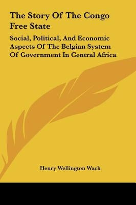 The Story Of The Congo Free State: Social, Political, And Economic Aspects Of The Belgian System Of Government In Central Africa by Wack, Henry Wellington